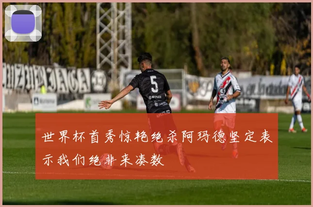 世界杯首秀惊艳绝杀阿玛德坚定表示我们绝非来凑数