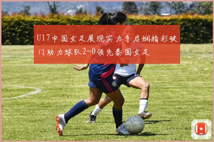 U17中国女足展现实力李启娴精彩破门助力球队2-0领先泰国女足