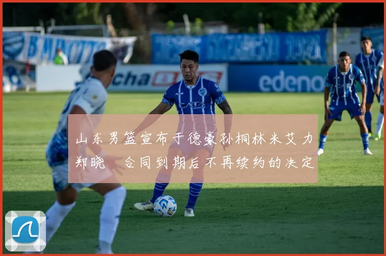 山东男篮宣布于德豪孙桐林米艾力郑晓垚合同到期后不再续约的决定