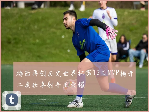 梅西再创历史世界杯第12日MVP梅开二度独享射手王荣耀