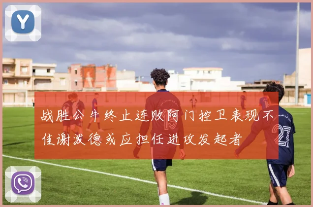 战胜公牛终止连败阿门控卫表现不佳谢泼德或应担任进攻发起者