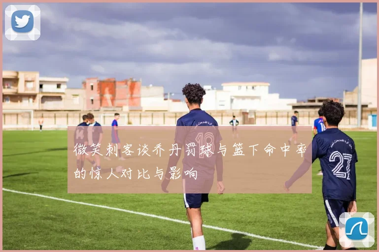 微笑刺客谈乔丹罚球与篮下命中率的惊人对比与影响