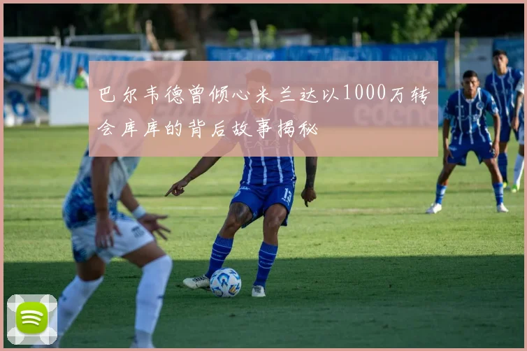 巴尔韦德曾倾心米兰达以1000万转会库库的背后故事揭秘