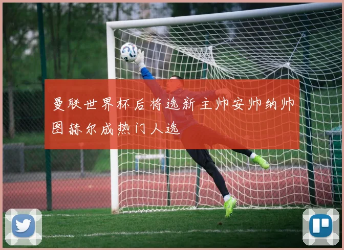 曼联世界杯后将选新主帅安帅纳帅图赫尔成热门人选