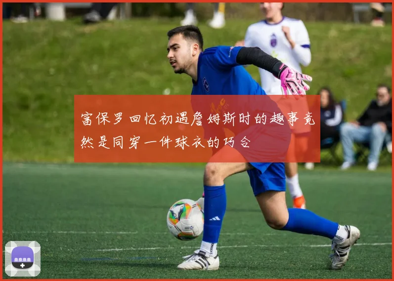 富保罗回忆初遇詹姆斯时的趣事竟然是同穿一件球衣的巧合