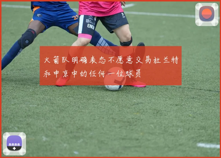 火箭队明确表态不愿意交易杜兰特和申京中的任何一位球员