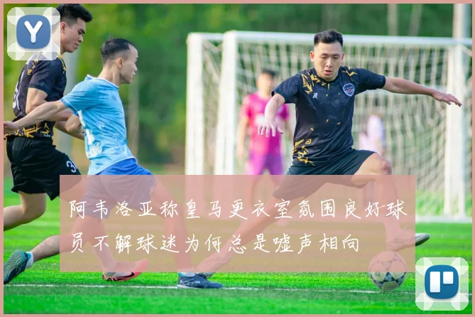 阿韦洛亚称皇马更衣室氛围良好球员不解球迷为何总是嘘声相向