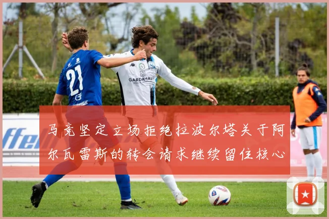 马竞坚定立场拒绝拉波尔塔关于阿尔瓦雷斯的转会请求继续留住核心球员