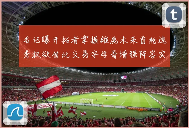 名记曝开拓者掌握雄鹿未来首轮选秀权欲借此交易字母哥增强阵容实力