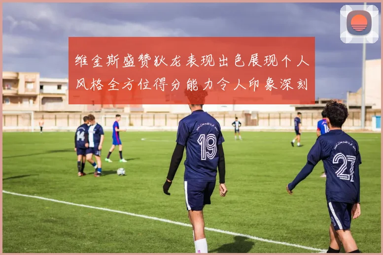 维金斯盛赞狄龙表现出色展现个人风格全方位得分能力令人印象深刻