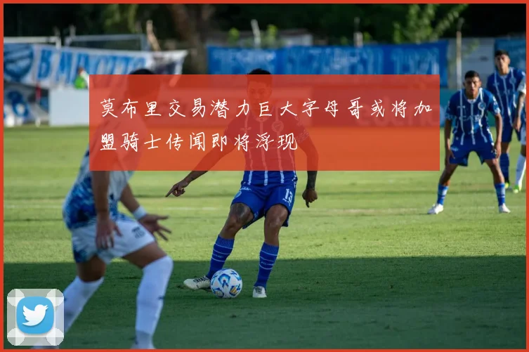 莫布里交易潜力巨大字母哥或将加盟骑士传闻即将浮现