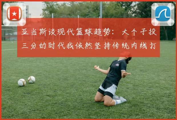 亚当斯谈现代篮球趋势：大个子投三分的时代我依然坚持传统内线打法
