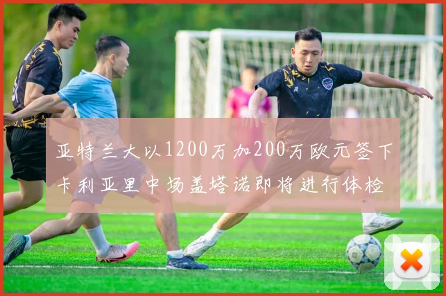 亚特兰大以1200万加200万欧元签下卡利亚里中场盖塔诺即将进行体检