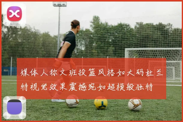 媒体人称文班投篮风格如大码杜兰特视觉效果震撼宛如超模般独特