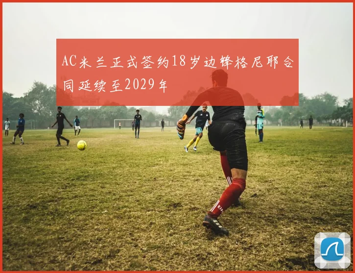 AC米兰正式签约18岁边锋格尼耶合同延续至2029年
