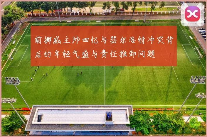 前挪威主帅回忆与瑟尔洛特冲突背后的年轻气盛与责任推卸问题