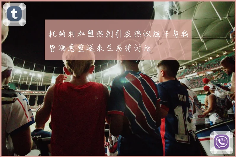 托纳利加盟热刺引发热议纽卡与我皆满意重返米兰或将讨论