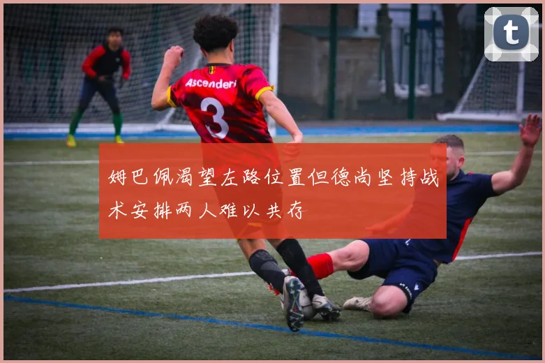 姆巴佩渴望左路位置但德尚坚持战术安排两人难以共存
