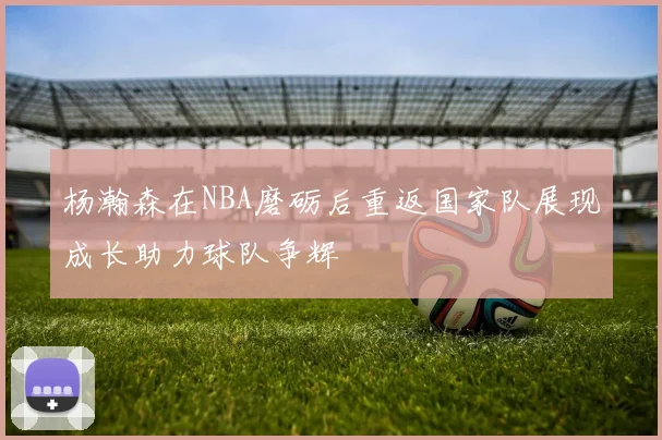 杨瀚森在NBA磨砺后重返国家队展现成长助力球队争辉